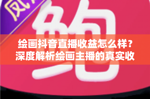 绘画抖音直播收益怎么样？深度解析绘画主播的真实收入水平与赚钱技巧