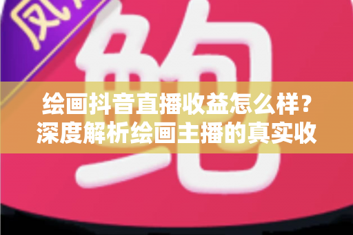 绘画抖音直播收益怎么样？深度解析绘画主播的真实收入水平与赚钱技巧