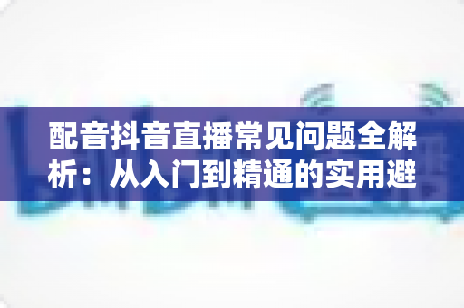 配音抖音直播常见问题全解析：从入门到精通的实用避坑指南