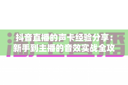 抖音直播的声卡经验分享：新手到主播的音效实战全攻略，让你的直播间人气飙升