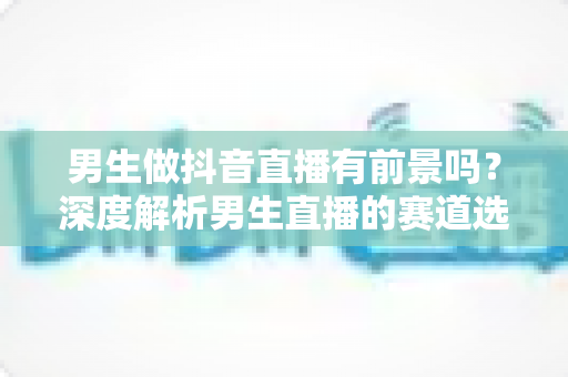 男生做抖音直播有前景吗?深度解析男生直播的赛道选择、涨粉技巧与变现前景 男生做抖音直播有前景吗?深度解析男生直播的赛道选择、涨粉技巧与变现前景