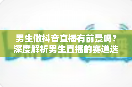 男生做抖音直播有前景吗?深度解析男生直播的赛道选择、涨粉技巧与变现前景 男生做抖音直播有前景吗?深度解析男生直播的赛道选择、涨粉技巧与变现前景
