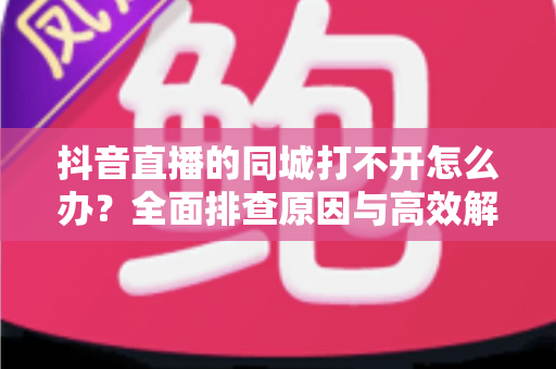 抖音直播的同城打不开怎么办？全面排查原因与高效解决方法实用指南