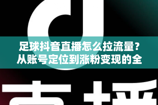 足球抖音直播怎么拉流量？从账号定位到涨粉变现的全方位实战指南