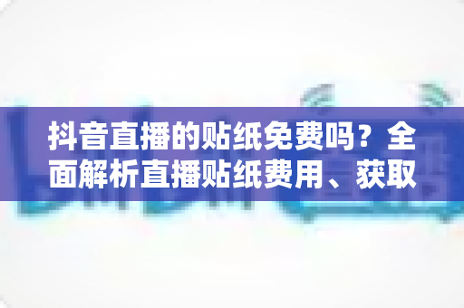 抖音直播的贴纸免费吗？全面解析直播贴纸费用、获取方法与使用技巧