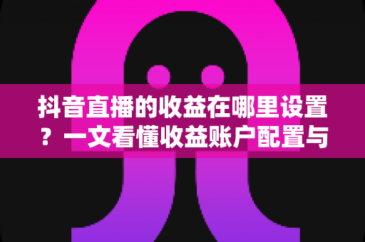 抖音直播的收益在哪里设置？一文看懂收益账户配置与提现全流程