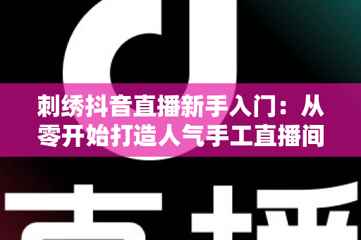 刺绣抖音直播新手入门:从零开始打造人气手工直播间的完整指南 刺绣抖音直播新手入门:从零开始打造人气手工直播间的完整指南