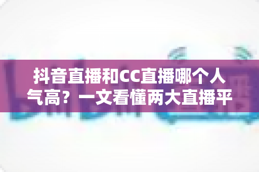 抖音直播和CC直播哪个人气高？一文看懂两大直播平台的流量真相与选择指南