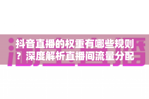 抖音直播的权重有哪些规则?深度解析直播间流量分配机制与提权实战指南 抖音直播的权重有哪些规则?深度解析直播间流量分配机制与提权实战指南