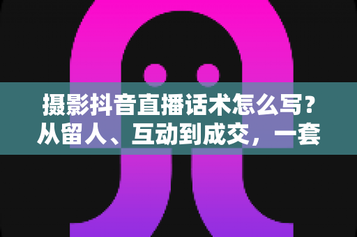 摄影抖音直播话术怎么写？从留人、互动到成交，一套摄影直播间话术实战全攻略