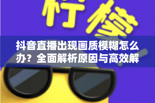 抖音直播出现画质模糊怎么办?全面解析原因与高效解决攻略 抖音直播出现画质模糊怎么办?全面解析原因与高效解决攻略
