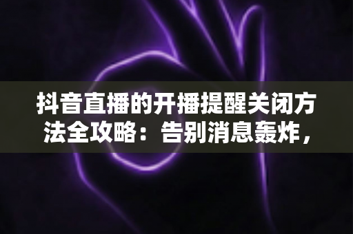抖音直播的开播提醒关闭方法全攻略：告别消息轰炸，重获清净体验