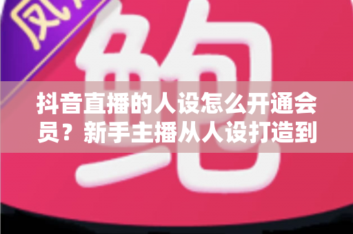 抖音直播的人设怎么开通会员？新手主播从人设打造到会员功能解锁的全流程实用指南