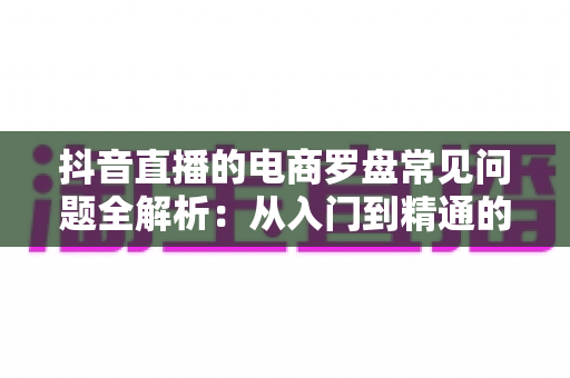 抖音直播的电商罗盘常见问题全解析:从入门到精通的数据运营指南 抖音直播的电商罗盘常见问题全解析:从入门到精通的数据运营指南