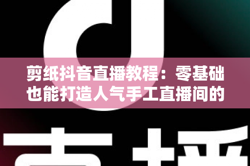 剪纸抖音直播教程：零基础也能打造人气手工直播间的完整指南