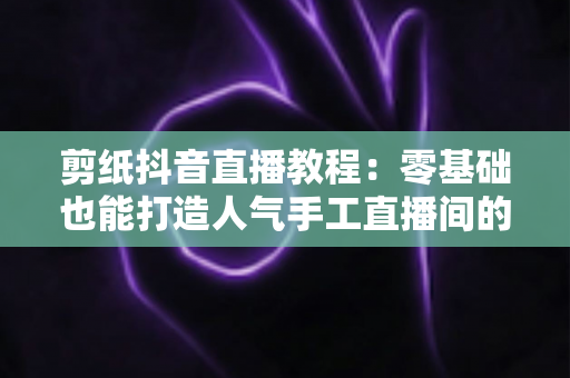 剪纸抖音直播教程：零基础也能打造人气手工直播间的完整指南