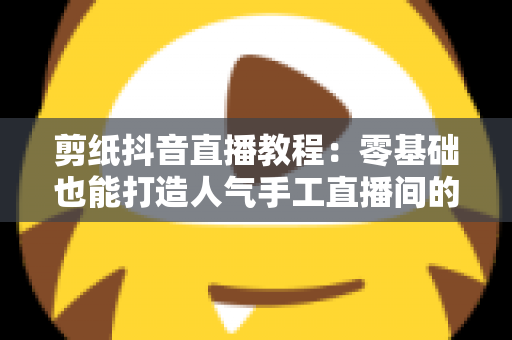 剪纸抖音直播教程：零基础也能打造人气手工直播间的完整指南