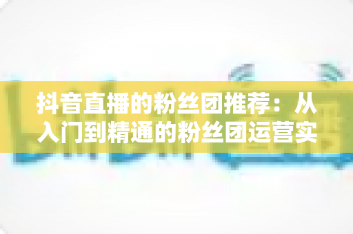 抖音直播的粉丝团推荐：从入门到精通的粉丝团运营实战指南