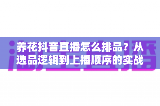 养花抖音直播怎么排品?从选品逻辑到上播顺序的实战全攻略 养花抖音直播怎么排品?从选品逻辑到上播顺序的实战全攻略