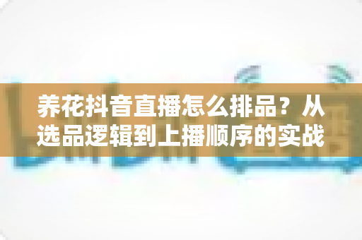 养花抖音直播怎么排品?从选品逻辑到上播顺序的实战全攻略 养花抖音直播怎么排品?从选品逻辑到上播顺序的实战全攻略