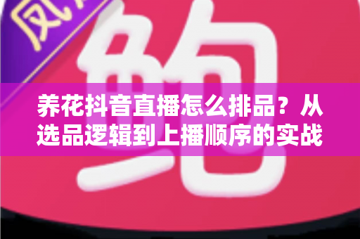 养花抖音直播怎么排品？从选品逻辑到上播顺序的实战全攻略