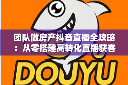 团队做房产抖音直播全攻略：从零搭建高转化直播获客体系的实战指南