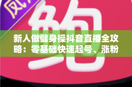 新人做健身操抖音直播全攻略:零基础快速起号、涨粉与变现的实战指南 新人做健身操抖音直播全攻略:零基础快速起号、涨粉与变现的实战指南