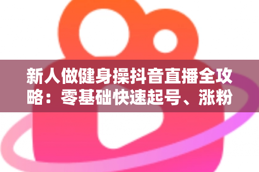 新人做健身操抖音直播全攻略：零基础快速起号、涨粉与变现的实战指南