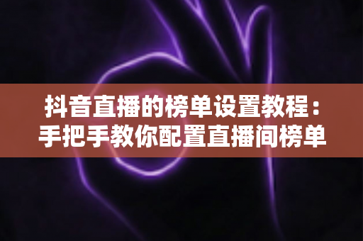 抖音直播的榜单设置教程：手把手教你配置直播间榜单，快速提升人气与粉丝互动