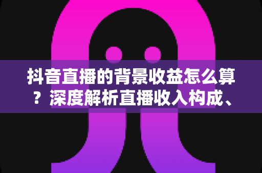 抖音直播的背景收益怎么算？深度解析直播收入构成、分成规则与提现全流程