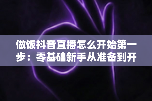 做饭抖音直播怎么开始第一步：零基础新手从准备到开播的完整指南