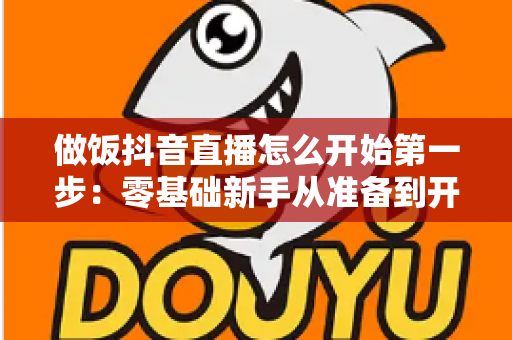 做饭抖音直播怎么开始第一步：零基础新手从准备到开播的完整指南
