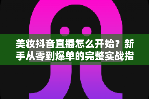 美妆抖音直播怎么开始？新手从零到爆单的完整实战指南