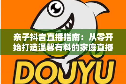 亲子抖音直播指南:从零开始打造温馨有料的家庭直播间完整攻略 亲子抖音直播指南:从零开始打造温馨有料的家庭直播间完整攻略