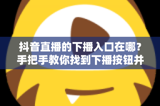 抖音直播的下播入口在哪？手把手教你找到下播按钮并规范结束直播全流程