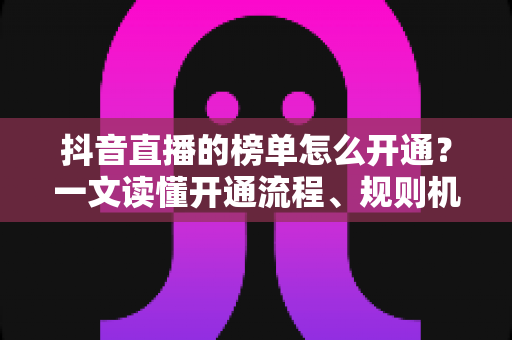 抖音直播的榜单怎么开通？一文读懂开通流程、规则机制与上榜实战技巧