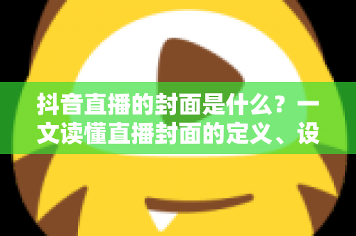 抖音直播的封面是什么？一文读懂直播封面的定义、设置方法与优化技巧