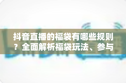 抖音直播的福袋有哪些规则？全面解析福袋玩法、参与条件与注意事项