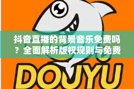 抖音直播的背景音乐免费吗？全面解析版权规则与免费音乐获取攻略