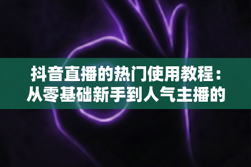 抖音直播的热门使用教程:从零基础新手到人气主播的完整实战指南 抖音直播的热门使用教程:从零基础新手到人气主播的完整实战指南