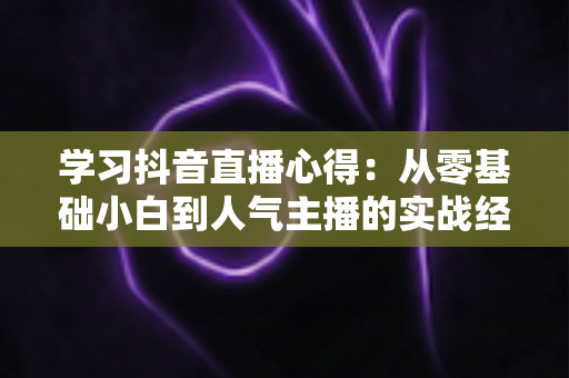 学习抖音直播心得：从零基础小白到人气主播的实战经验全解析