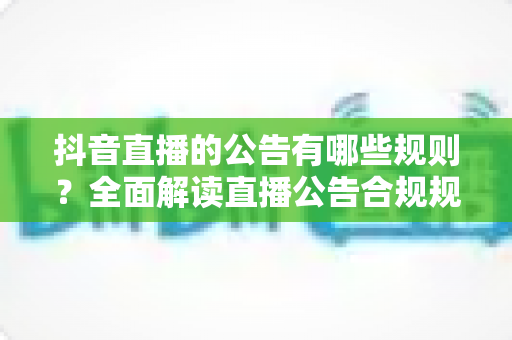 抖音直播的公告有哪些规则？全面解读直播公告合规规范与运营避坑指南