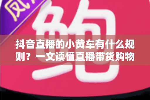 抖音直播的小黄车有什么规则？一文读懂直播带货购物车规范与合规运营指南