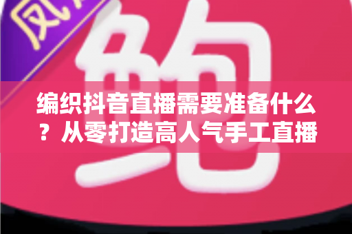 编织抖音直播需要准备什么？从零打造高人气手工直播间的完整攻略