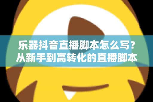 乐器抖音直播脚本怎么写？从新手到高转化的直播脚本全流程实战指南