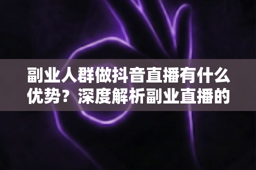 副业人群做抖音直播有什么优势？深度解析副业直播的时间红利、信任壁垒与低成本变现路径