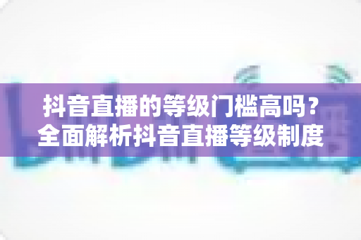 抖音直播的等级门槛高吗？全面解析抖音直播等级制度与开播要求，新手必读指南