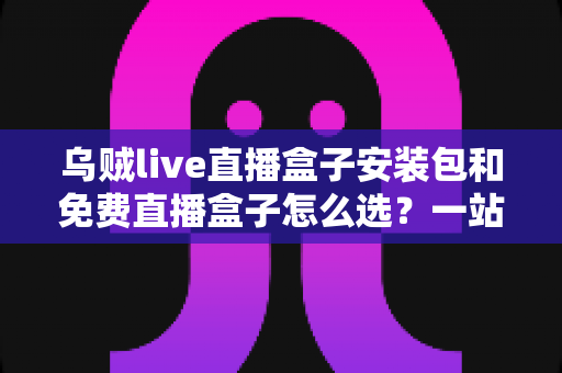 乌贼live直播盒子安装包和免费直播盒子怎么选？一站式选择指南与避坑攻略