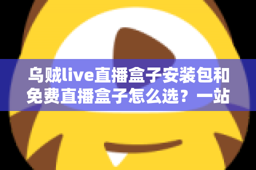 乌贼live直播盒子安装包和免费直播盒子怎么选？一站式选择指南与避坑攻略