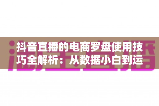 抖音直播的电商罗盘使用技巧全解析:从数据小白到运营高手的进阶指南 抖音直播的电商罗盘使用技巧全解析:从数据小白到运营高手的进阶指南